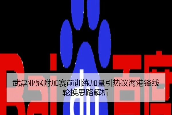 武磊亚冠附加赛前训练加量引热议海港锋线轮换思路解析
